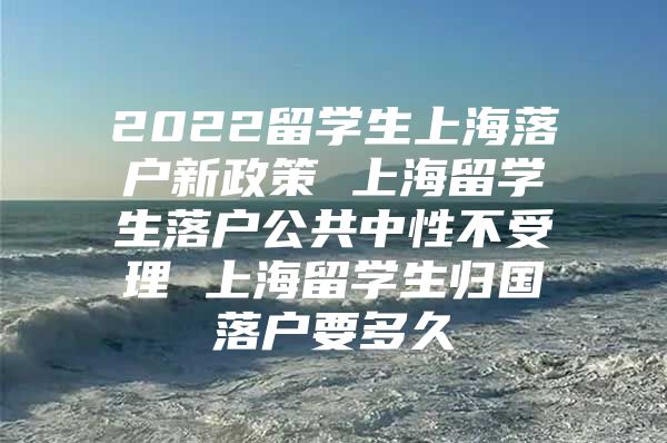 2022留學(xué)生上海落戶新政策 上海留學(xué)生落戶公共中性不受理 上海留學(xué)生歸國(guó)落戶要多久