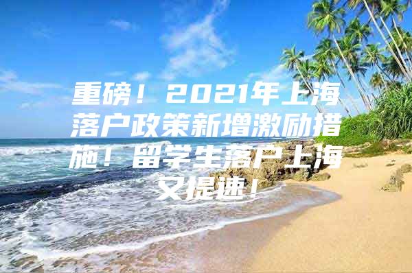 重磅！2021年上海落戶政策新增激勵措施！留學生落戶上海又提速！