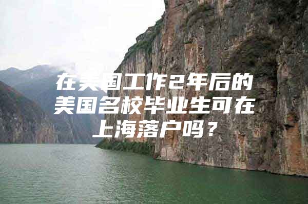 在美國(guó)工作2年后的美國(guó)名校畢業(yè)生可在上海落戶嗎？