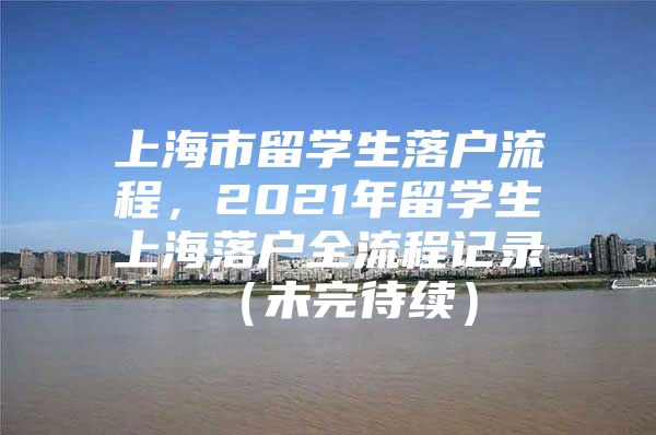 上海市留學(xué)生落戶流程，2021年留學(xué)生上海落戶全流程記錄 （未完待續(xù)）