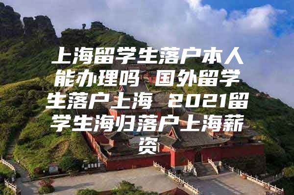 上海留學生落戶本人能辦理嗎 國外留學生落戶上海 2021留學生海歸落戶上海薪資