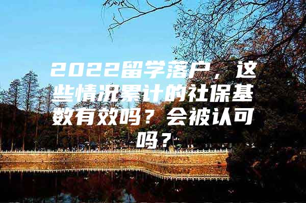 2022留學(xué)落戶，這些情況累計(jì)的社保基數(shù)有效嗎？會(huì)被認(rèn)可嗎？