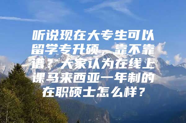 聽說現(xiàn)在大專生可以留學(xué)專升碩，靠不靠譜？大家認(rèn)為在線上課馬來西亞一年制的在職碩士怎么樣？