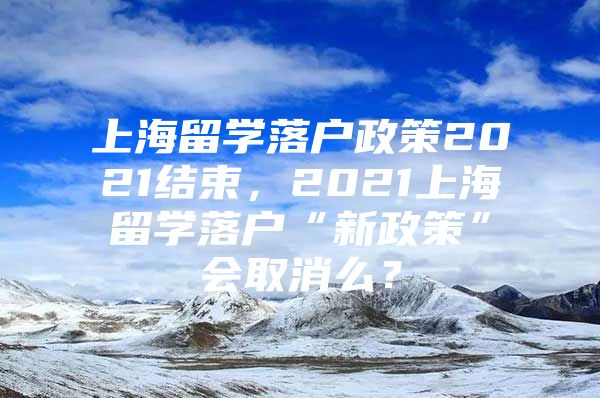 上海留學(xué)落戶政策2021結(jié)束，2021上海留學(xué)落戶“新政策”會(huì)取消么？