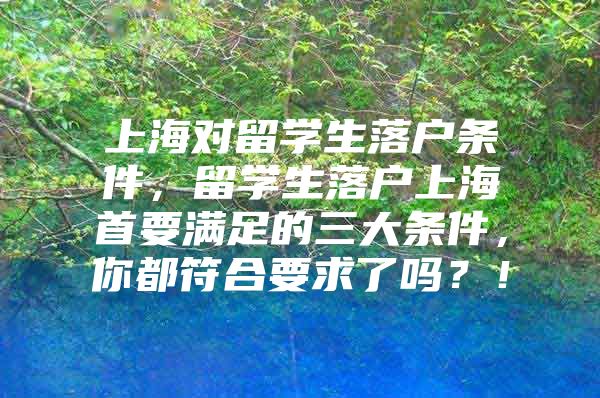 上海對留學生落戶條件，留學生落戶上海首要滿足的三大條件，你都符合要求了嗎？！