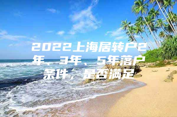 2022上海居轉(zhuǎn)戶2年、3年、5年落戶條件，是否滿足