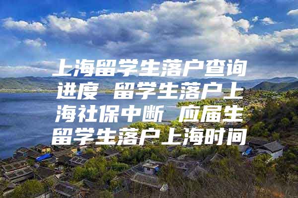 上海留學生落戶查詢進度 留學生落戶上海社保中斷 應屆生留學生落戶上海時間