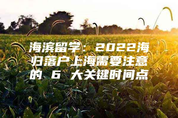 海濱留學(xué)：2022海歸落戶上海需要注意的 6 大關(guān)鍵時(shí)間點(diǎn)