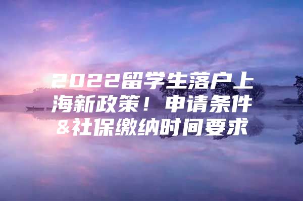 2022留學(xué)生落戶上海新政策！申請條件&社保繳納時間要求