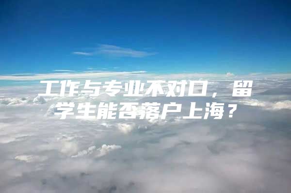 工作與專業(yè)不對口，留學(xué)生能否落戶上海？