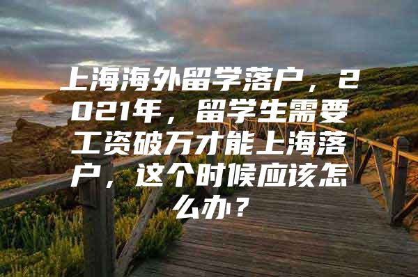 上海海外留學落戶，2021年，留學生需要工資破萬才能上海落戶，這個時候應該怎么辦？