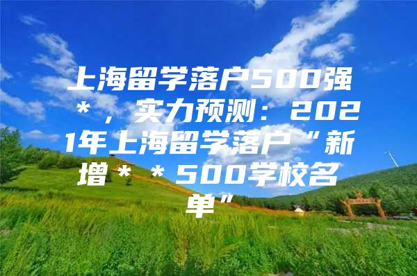 上海留學(xué)落戶500強＊，實力預(yù)測：2021年上海留學(xué)落戶“新增＊＊500學(xué)校名單”