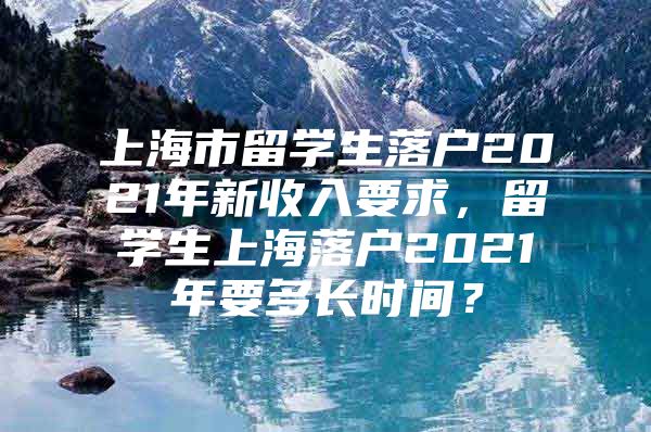 上海市留學生落戶2021年新收入要求，留學生上海落戶2021年要多長時間？