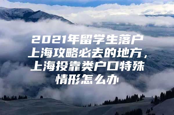 2021年留學(xué)生落戶上海攻略必去的地方，上海投靠類戶口特殊情形怎么辦