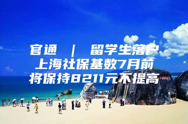 官通 ｜ 留學生落戶上海社?；鶖?shù)7月前將保持8211元不提高