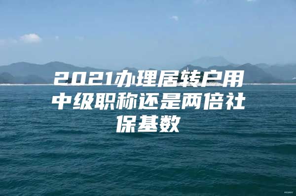 2021辦理居轉(zhuǎn)戶用中級(jí)職稱還是兩倍社?；鶖?shù)