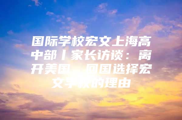 國際學(xué)校宏文上海高中部丨家長訪談：離開美國，回國選擇宏文學(xué)校的理由