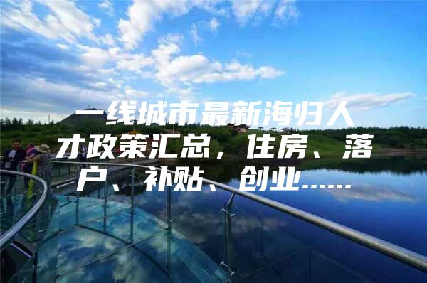 一線(xiàn)城市最新海歸人才政策匯總，住房、落戶(hù)、補(bǔ)貼、創(chuàng)業(yè)......