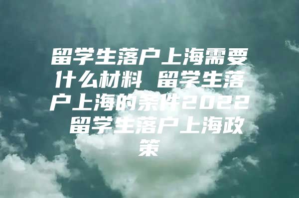 留學生落戶上海需要什么材料 留學生落戶上海的條件2022 留學生落戶上海政策