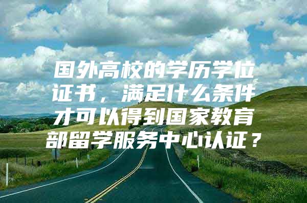 國外高校的學(xué)歷學(xué)位證書，滿足什么條件才可以得到國家教育部留學(xué)服務(wù)中心認(rèn)證？