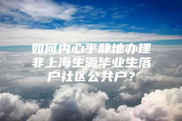 如何內(nèi)心平靜地辦理非上海生源畢業(yè)生落戶(hù)社區(qū)公共戶(hù)？