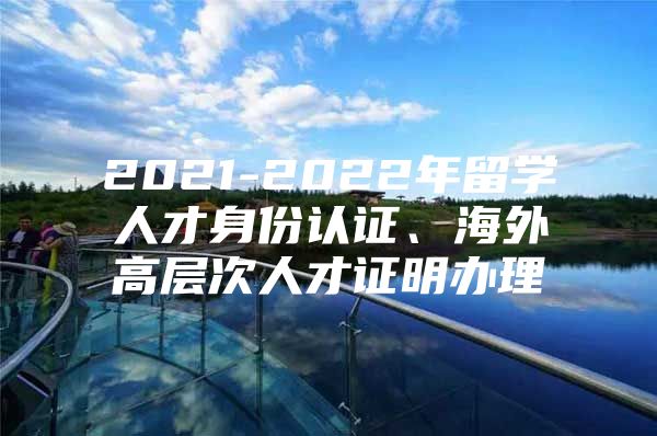 2021-2022年留學(xué)人才身份認(rèn)證、海外高層次人才證明辦理