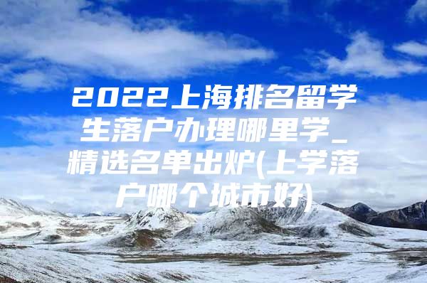 2022上海排名留學生落戶辦理哪里學_精選名單出爐(上學落戶哪個城市好)