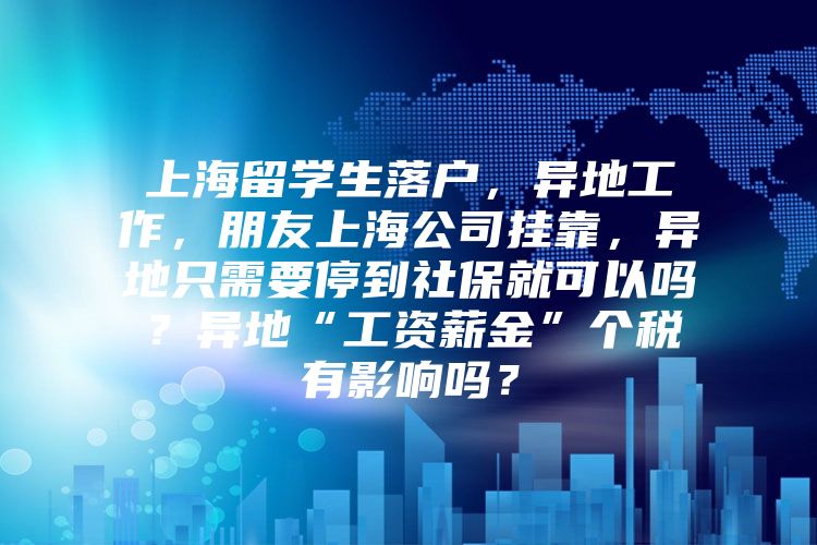 上海留學(xué)生落戶，異地工作，朋友上海公司掛靠，異地只需要停到社保就可以嗎？異地“工資薪金”個(gè)稅有影響嗎？