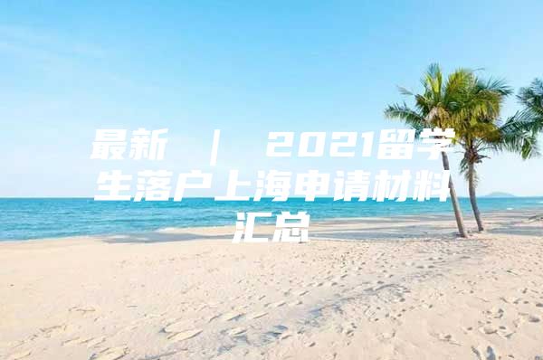 最新 ｜ 2021留學(xué)生落戶上海申請(qǐng)材料匯總