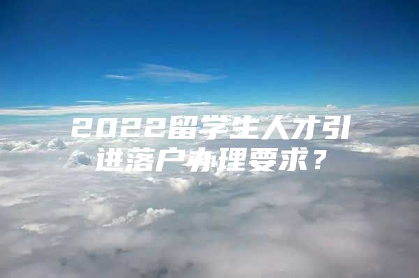 2022留學(xué)生人才引進(jìn)落戶辦理要求？