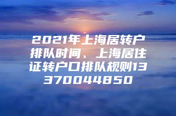 2021年上海居轉(zhuǎn)戶排隊時間、上海居住證轉(zhuǎn)戶口排隊規(guī)則13370044850