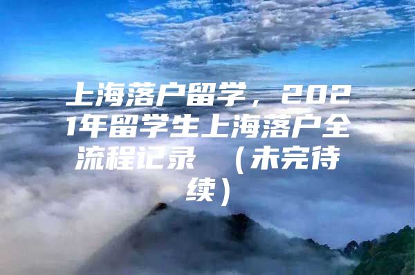 上海落戶留學(xué)，2021年留學(xué)生上海落戶全流程記錄 （未完待續(xù)）