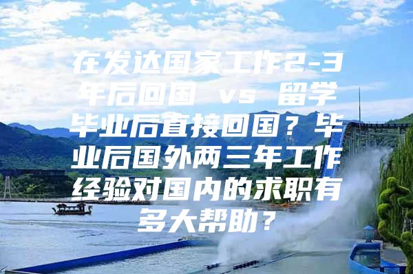 在發(fā)達國家工作2-3年后回國 vs 留學(xué)畢業(yè)后直接回國？畢業(yè)后國外兩三年工作經(jīng)驗對國內(nèi)的求職有多大幫助？