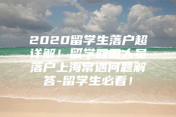 2020留學(xué)生落戶超詳解！留學(xué)回國人員落戶上海常遇問題解答-留學(xué)生必看！