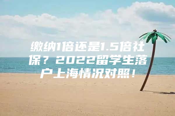 繳納1倍還是1.5倍社保？2022留學(xué)生落戶上海情況對照！