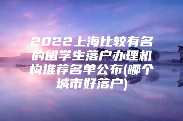 2022上海比較有名的留學(xué)生落戶辦理機(jī)構(gòu)推薦名單公布(哪個(gè)城市好落戶)