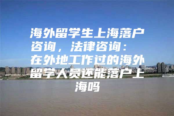 海外留學生上海落戶咨詢，法律咨詢： 在外地工作過的海外留學人員還能落戶上海嗎