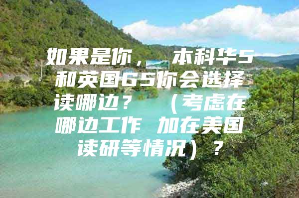 如果是你， 本科華5和英國G5你會選擇讀哪邊？ （考慮在哪邊工作 加在美國讀研等情況）？