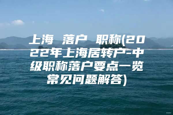 上海 落戶 職稱(2022年上海居轉(zhuǎn)戶-中級(jí)職稱落戶要點(diǎn)一覽常見(jiàn)問(wèn)題解答)