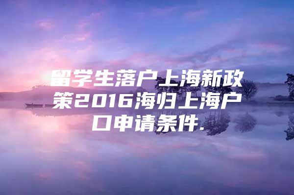 留學(xué)生落戶上海新政策2016海歸上海戶口申請(qǐng)條件.