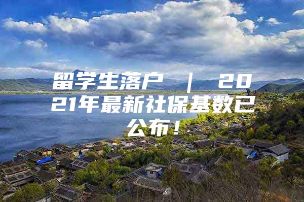 留學(xué)生落戶 ｜ 2021年最新社保基數(shù)已公布！