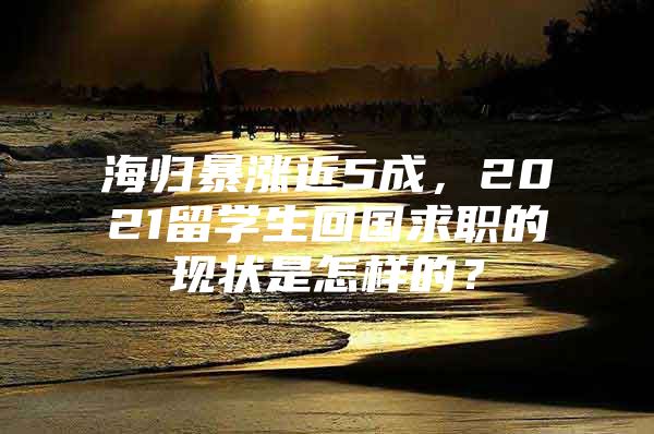 海歸暴漲近5成，2021留學(xué)生回國求職的現(xiàn)狀是怎樣的？