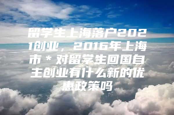 留學(xué)生上海落戶2021創(chuàng)業(yè)，2016年上海市＊對留學(xué)生回國自主創(chuàng)業(yè)有什么新的優(yōu)惠政策嗎