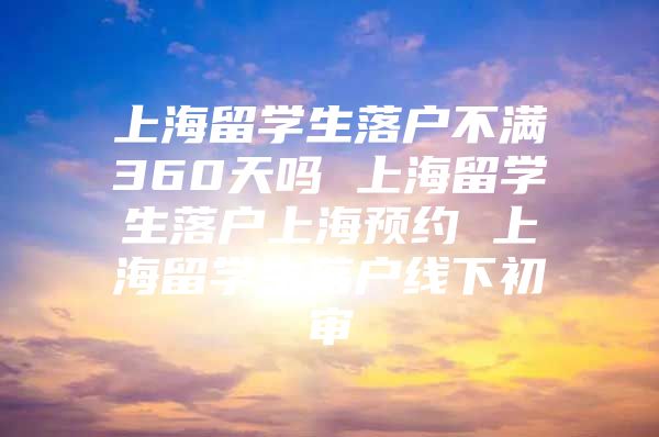 上海留學生落戶不滿360天嗎 上海留學生落戶上海預約 上海留學生落戶線下初審