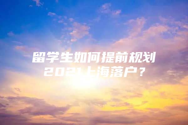 留學(xué)生如何提前規(guī)劃2021上海落戶？