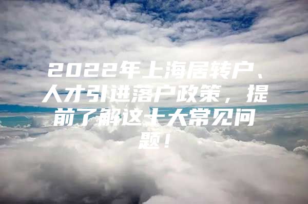 2022年上海居轉(zhuǎn)戶、人才引進(jìn)落戶政策，提前了解這十大常見問題！