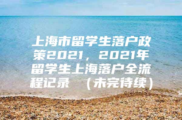 上海市留學(xué)生落戶政策2021，2021年留學(xué)生上海落戶全流程記錄 （未完待續(xù)）