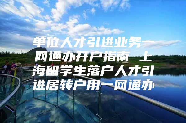 單位人才引進業(yè)務一網通辦開戶指南 上海留學生落戶人才引進居轉戶用一網通辦