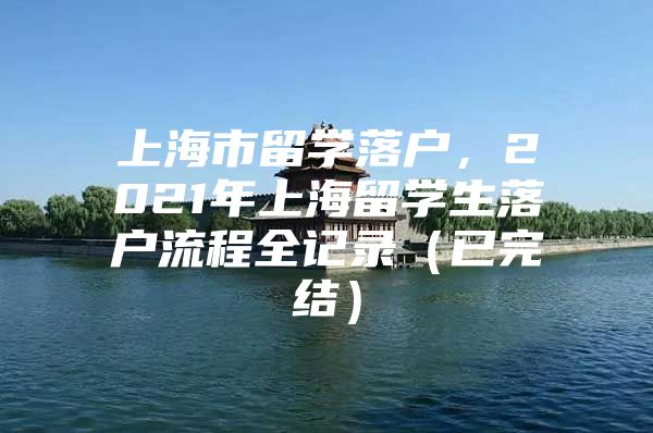 上海市留學(xué)落戶(hù)，2021年上海留學(xué)生落戶(hù)流程全記錄（已完結(jié)）