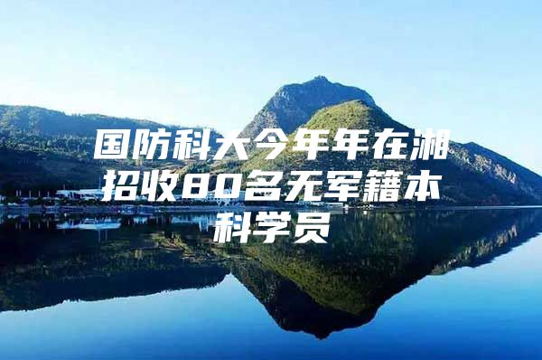 國防科大今年年在湘招收80名無軍籍本科學(xué)員